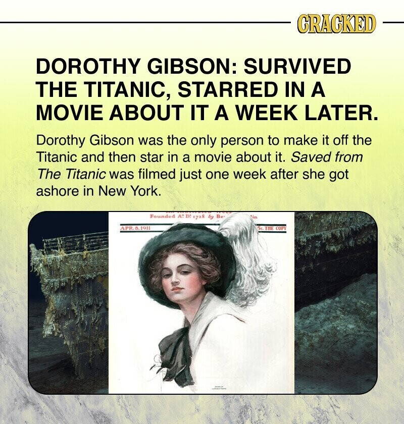 CRACKED DOROTHY GIBSON: SURVIVED THE TITANIC, STARRED IN A MOVIE ABOUT IT A WEEK LATER. Dorothy Gibson was the only person to make it off the Titanic and then star in a movie about it. Saved from The Titanic was filmed just one week after she got ashore in New York. Founded A°. D' 1728 by Be in APR.8.1911 5c THE COPY