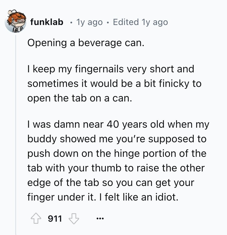 funklab 1y ago Edited 1y ago Opening a beverage can. I keep my fingernails very short and sometimes it would be a bit finicky to open the tab on a can. I was damn near 40 years old when my buddy showed me you're supposed to push down on the hinge portion of the tab with your thumb to raise the other edge of the tab so you can get your finger under it. I felt like an idiot. 911 ...