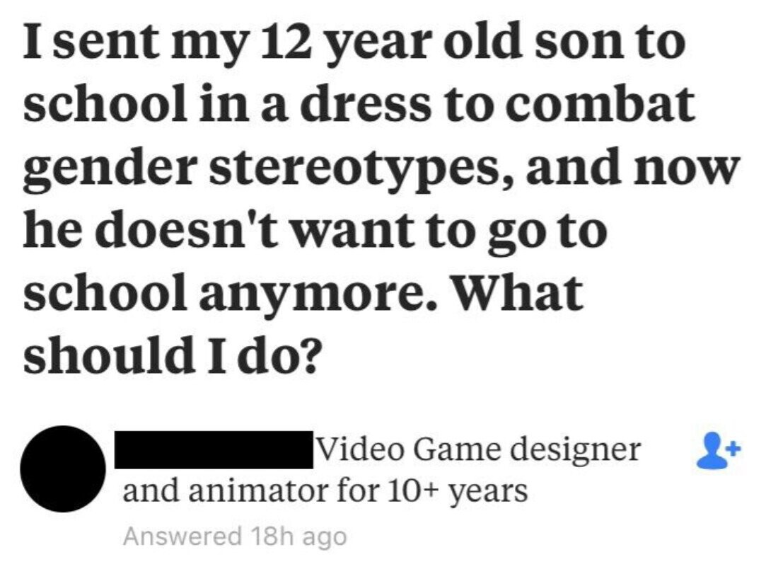 I sent my 12 year old son to school in a dress to combat gender stereotypes, and now he doesn't want to go to school anymore. What should I do? Video Game designer + and animator for 10+ years Answered 18h ago