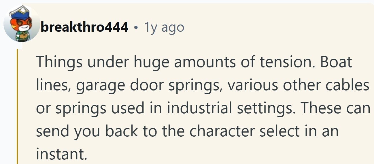 breakthro444 . 1y ago Things under huge amounts of tension. Boat lines, garage door springs, various other cables or springs used in industrial settings. These can send you back to the character select in an instant.