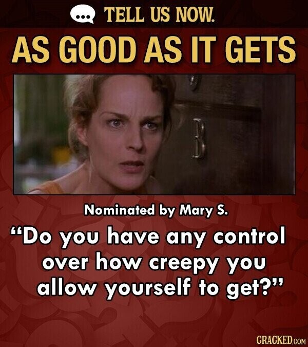 ... TELL US NOW. AS GOOD AS IT GETS Nominated by Mary S. Do you have any control over how creepy you allow yourself to get? CRACKED.COM