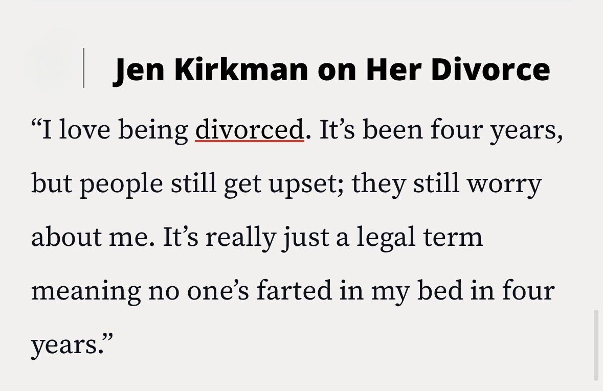 Jen Kirkman on Her Divorce I love being divorced. It's been four years, but people still get upset; they still worry about me. It's really just a legal term meaning no one's farted in my bed in four years.