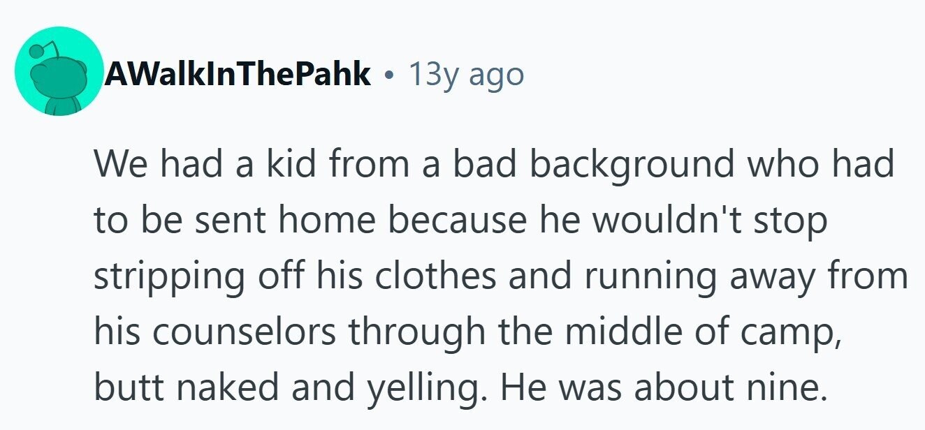 AWalkInThePahk . 13y ago We had a kid from a bad background who had to be sent home because he wouldn't stop stripping off his clothes and running away from his counselors through the middle of camp, butt naked and yelling. Не was about nine.