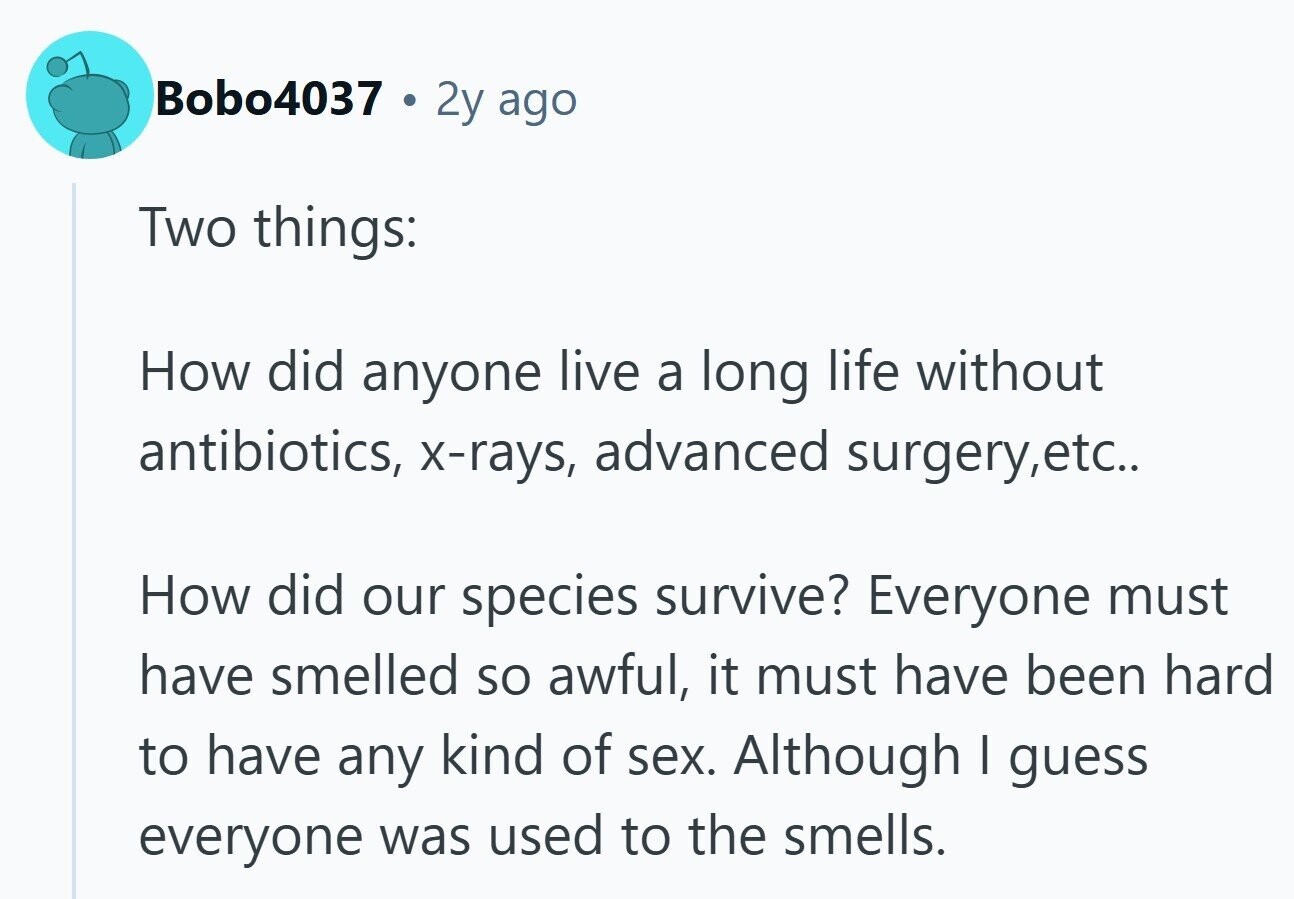 Bobo4037 2y ago Two things: How did anyone live a long life without antibiotics, x-rays, advanced surgery,etc.. How did our species survive? Everyone must have smelled so awful, it must have been hard to have any kind of sex. Although I guess everyone was used to the smells.