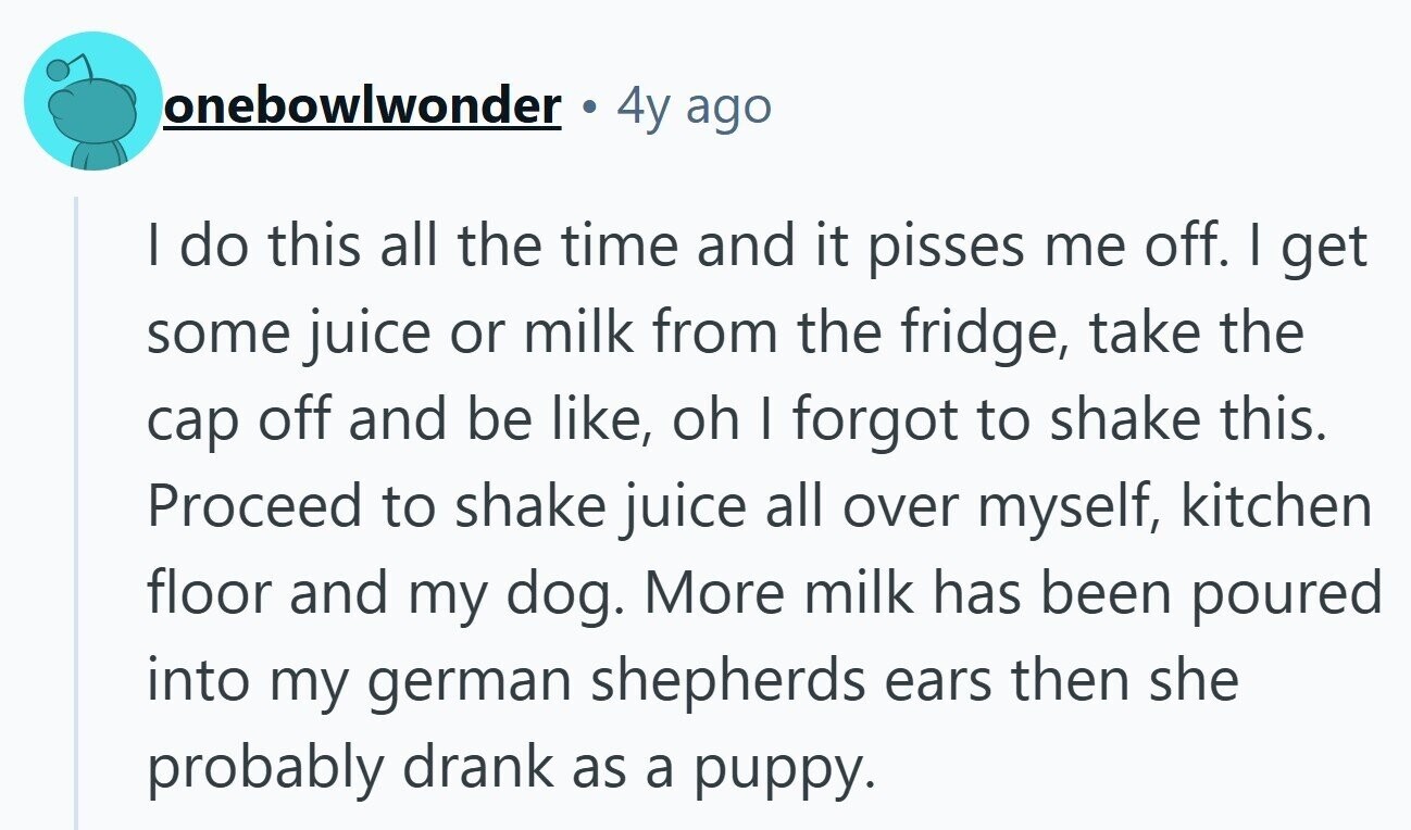 onebowlwonder 4y ago | do this all the time and it pisses me off. I get some juice or milk from the fridge, take the cap off and be like, oh I forgot to shake this. Proceed to shake juice all over myself, kitchen floor and my dog. More milk has been poured into my german shepherds ears then she probably drank as a puppy. 