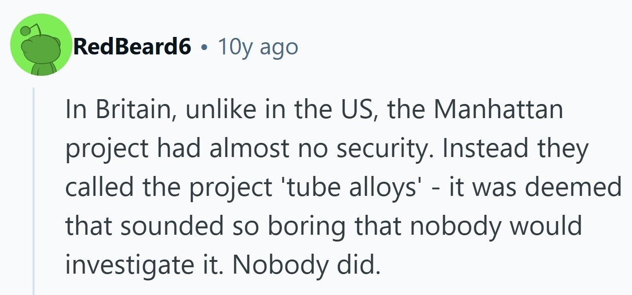 RedBeard6 . 10y ago In Britain, unlike in the US, the Manhattan project had almost no security. Instead they called the project 'tube alloys' - it was deemed that sounded so boring that nobody would investigate it. Nobody did. 