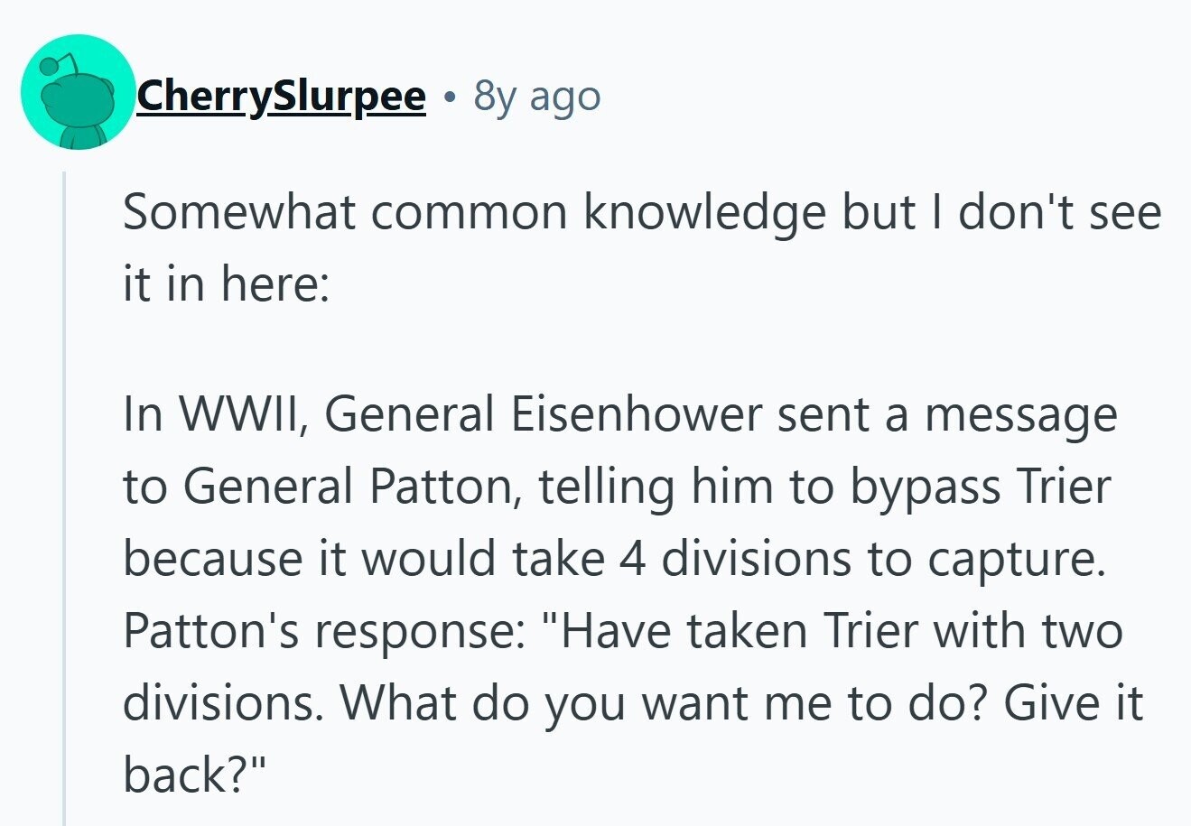 CherrySlurpee 8y ago Somewhat common knowledge but I don't see it in here: In WWII, General Eisenhower sent a message to General Patton, telling him to bypass Trier because it would take 4 divisions to capture. Patton's response: Have taken Trier with two divisions. What do you want me to do? Give it back?