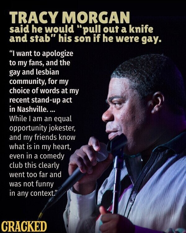 TRACY MORGAN said he would pull out a knife and stab his son if he were gay. I want to apologize to my fans, and the gay and lesbian community, for my choice of words at my recent stand-up act in Nashville. ... While I am an equal opportunity jokester, and my friends know what is in my heart, even in a comedy club this clearly went too far and was not funny in any context. CRACKED