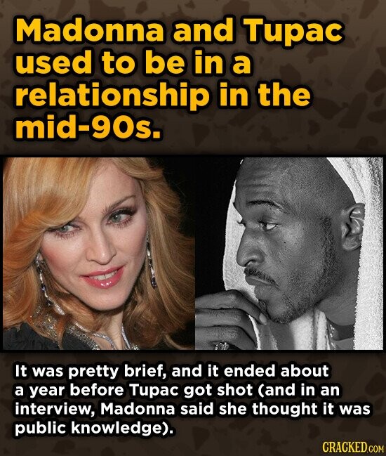 Madonna and Tupac used to be in a relationship in the mid-90s. It was pretty brief, and it ended about a year before Tupac got shot (and in an interview, Madonna said she thought it was public knowledge). CRACKED.COM
