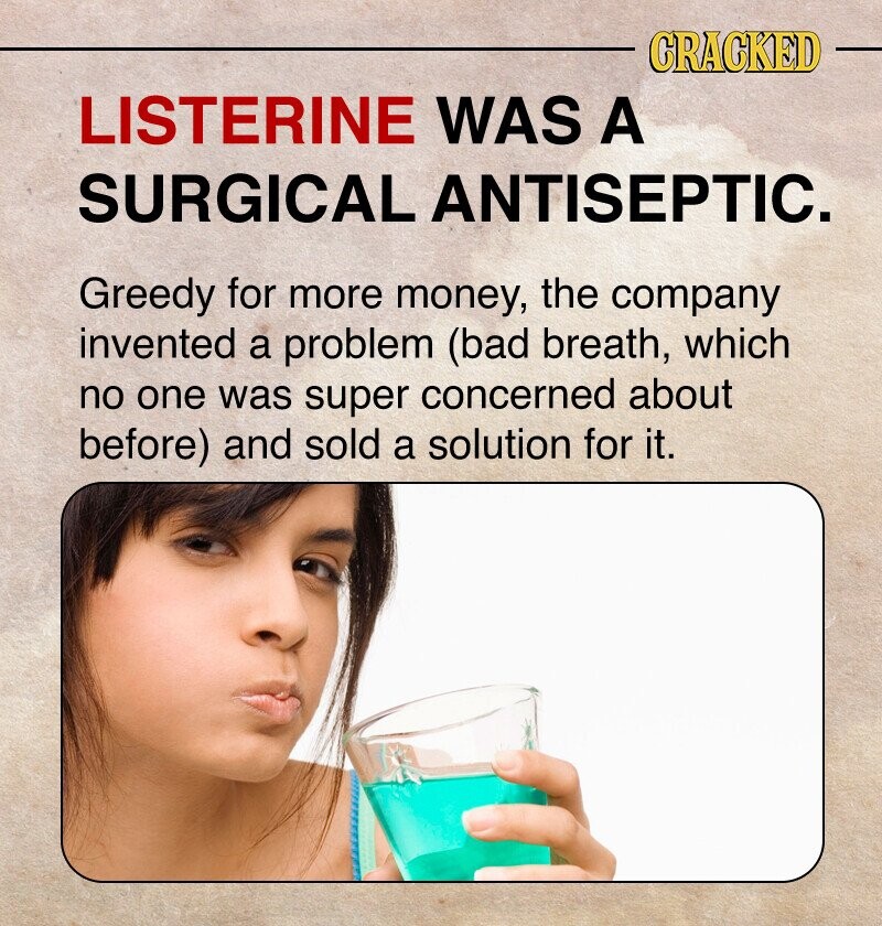CRACKED LISTERINE WAS A SURGICAL ANTISEPTIC. Greedy for more money, the company invented a problem (bad breath, which no one was super concerned about before) and sold a solution for it.
