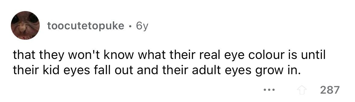 toocutetopuke . 6y that they won't know what their real eye colour is until their kid eyes fall out and their adult eyes grow in. ... 287