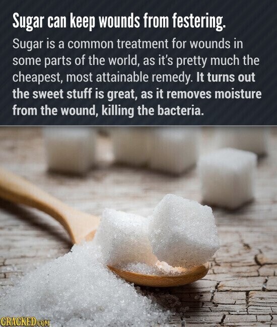 Sugar can keep wounds from festering. Sugar is a common treatment for wounds in some parts of the world, as it's pretty much the cheapest, most attainable remedy. It turns out the sweet stuff is great, as it removes moisture from the wound, killing the bacteria. CRACKED.COM