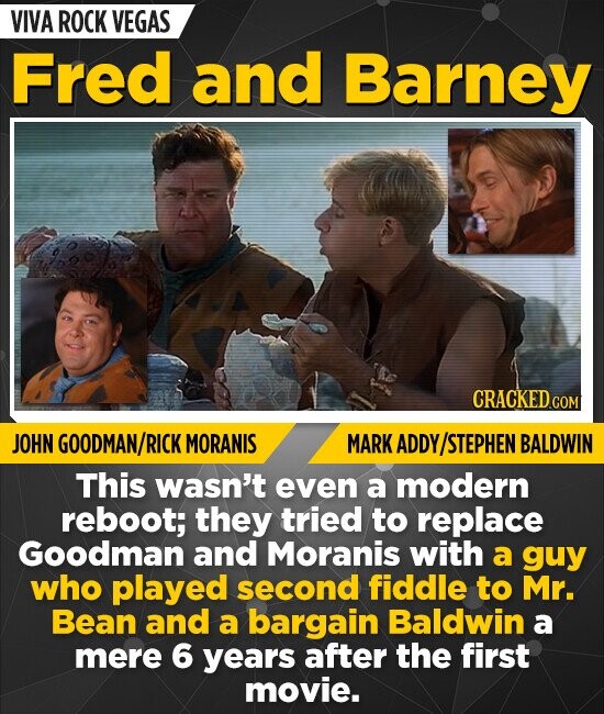 VIVA ROCK VEGAS Fred and Barney CRACKED.COM JOHN GOODMAN/RICK MORANIS MARK ADDY/STEPHEN BALDWIN This wasn't even a modern reboot; they tried to replace Goodman and Moranis with a guy who played second fiddle to Mr. Bean and a bargain Baldwin a mere 6 years after the first movie.
