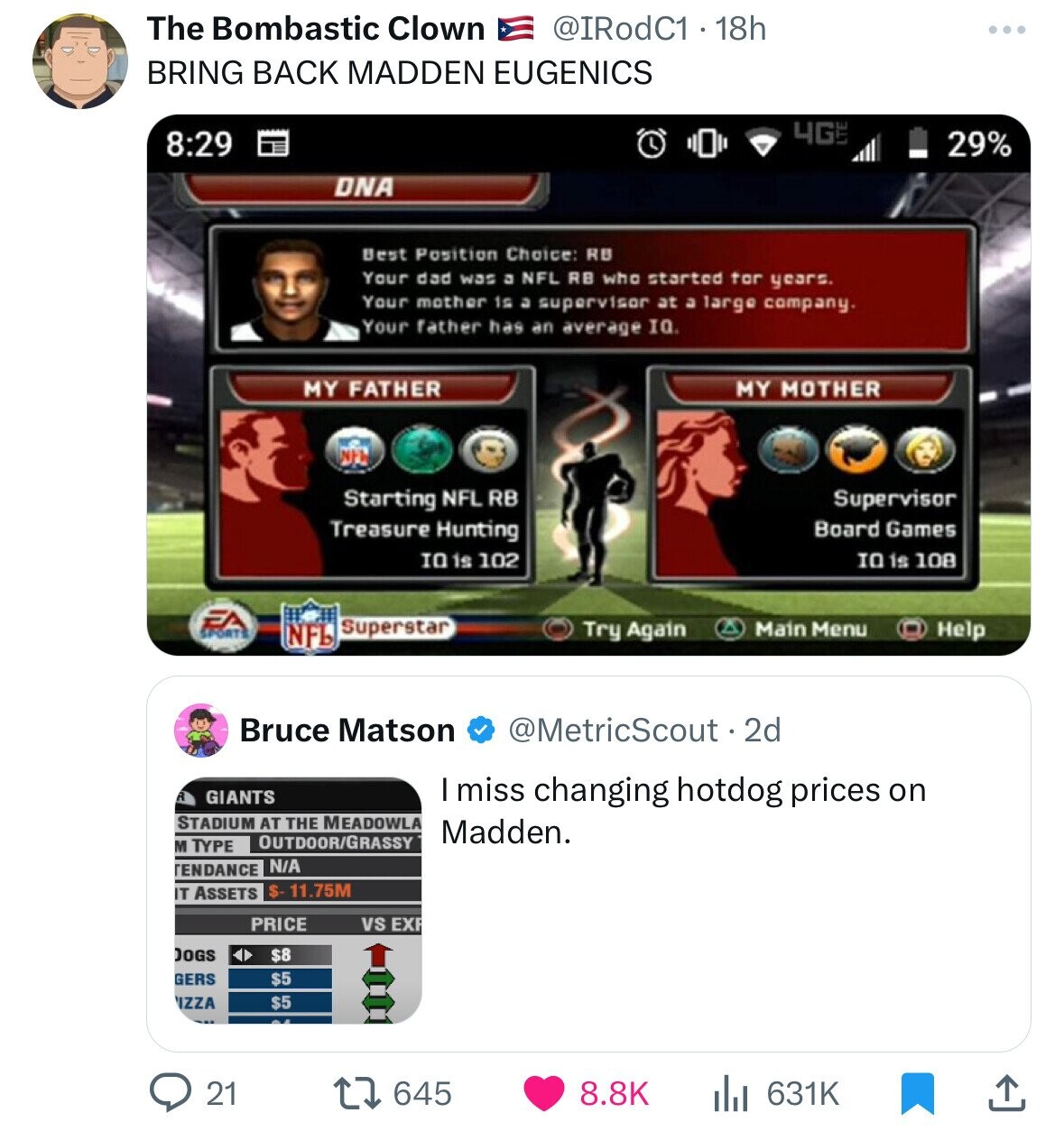 The Bombastic Clown @IRodC1 - 18h BRING BACK MADDEN EUGENICS 4GLT 8:29 29% DNA Best Position Choice: RB Your dad was a NFL RB who started tor years. Your mother is a supervisor at a large company. Your father has an average IQ. MY FATHER MY MOTHER NFW Starting NFL RB Supervisor Treasure Hunting Board Games IO is 108 IO is 102 EA SPORTS Superstar Help Try Again Main Menu NFL Bruce Matson @MetricScout . 2d R GIANTS I miss changing hotdog prices on STADIUM AT THE MEADOWLA Madden. OUTDOOR/GRASSY M TYPE TENDANCE N/A $- 11.75M IT ASSETS PRICE vs EXP DOGS $8 $5