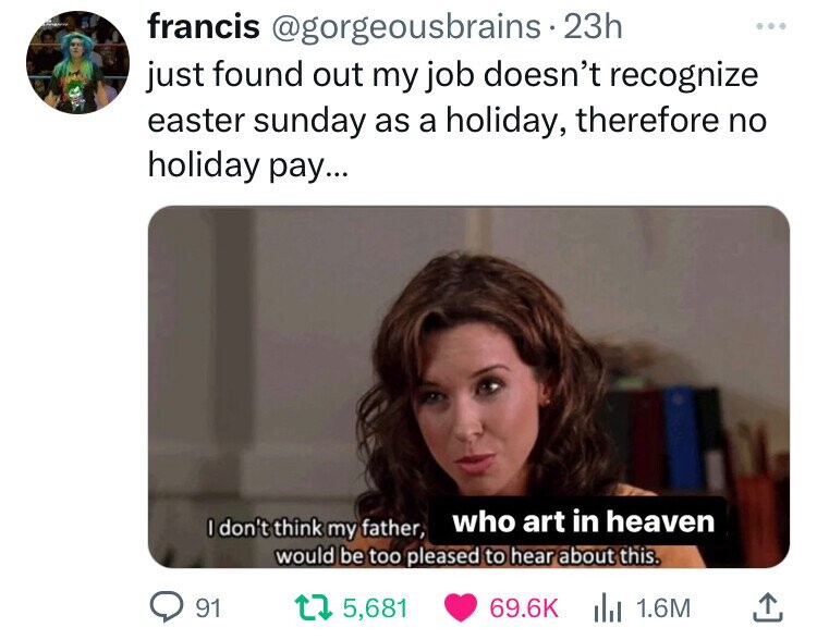 francis @gorgeousbrains.23h ... just found out my job doesn't recognize easter sunday as a holiday, therefore no holiday pay... who art in heaven I don't think my father, would be too pleased to hear about this. 91 5,681 69.6K 1.6M 