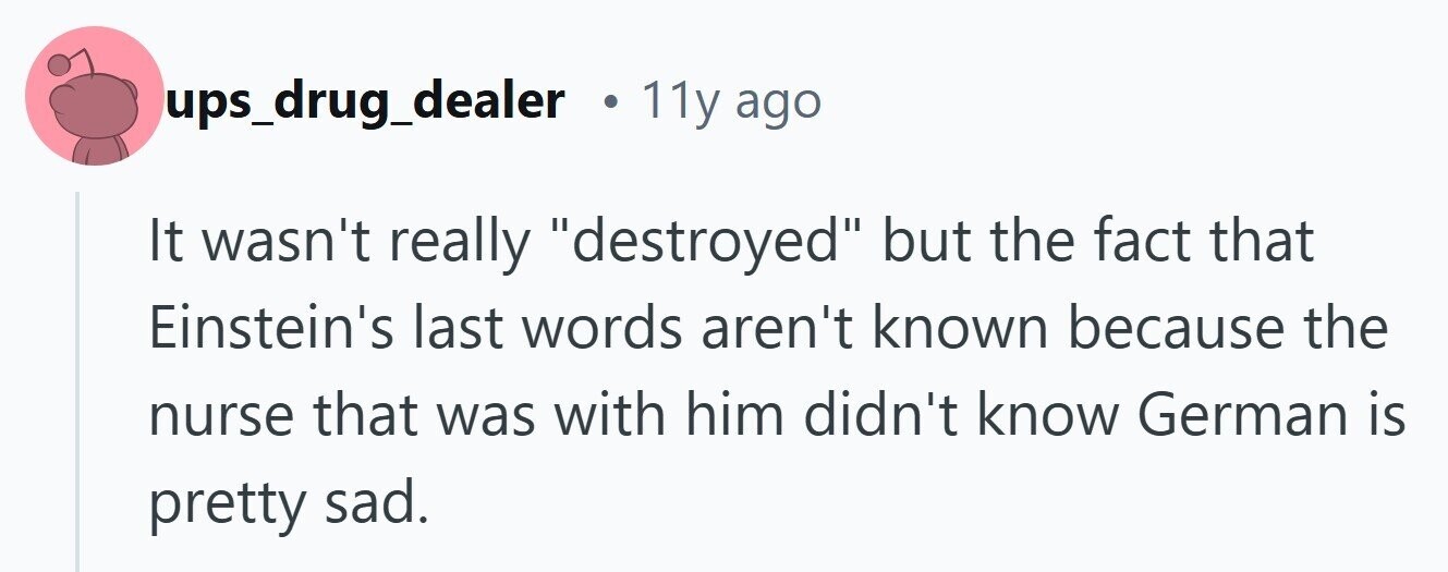 ups_drug_dealer . 11y ago It wasn't really destroyed but the fact that Einstein's last words aren't known because the nurse that was with him didn't know German is pretty sad.