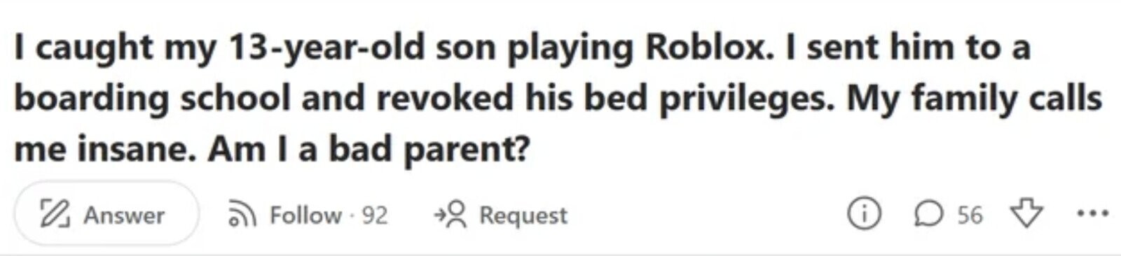 I caught my 13-year-old son playing Roblox. I sent him to a boarding school and revoked his bed privileges. My family calls me insane. Am I a bad parent? i Answer Follow 92 Request 56 ...
