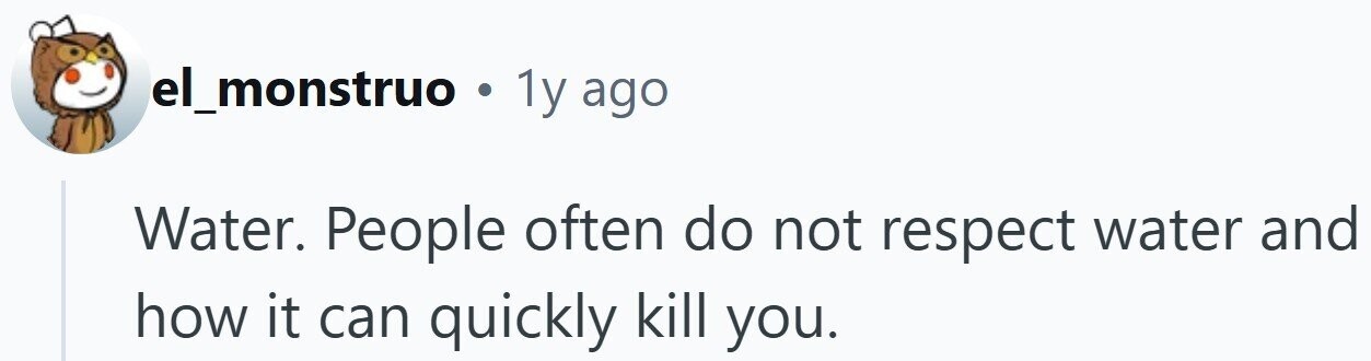 el_monstruo . 1y ago Water. People often do not respect water and how it can quickly kill you.