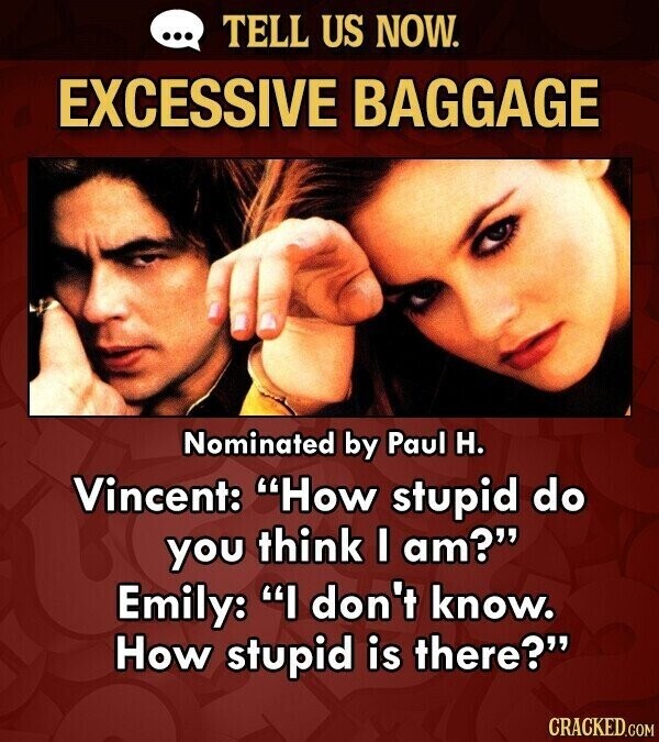 ... TELL US NOW. EXCESSIVE BAGGAGE Nominated by Paul H. Vincent: How stupid do you think I am? Emily: I don't know. How stupid is there? CRACKED.COM