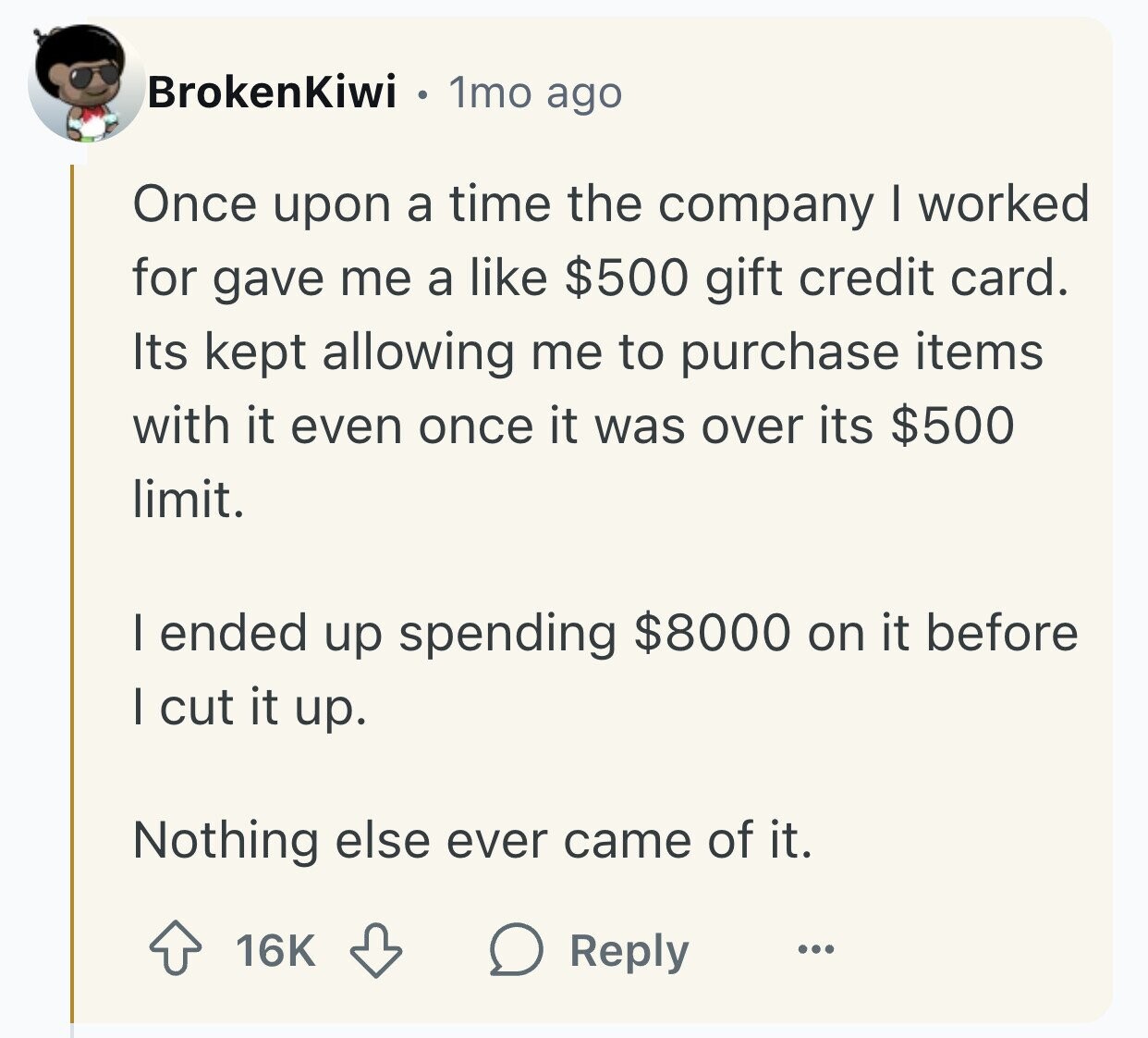 BrokenKiwi 1mo ago Once upon a time the company I worked for gave me a like $500 gift credit card. Its kept allowing me to purchase items with it even once it was over its $500 limit. I ended up spending $8000 on it before I cut it up. Nothing else ever came of it. 16K Reply ...