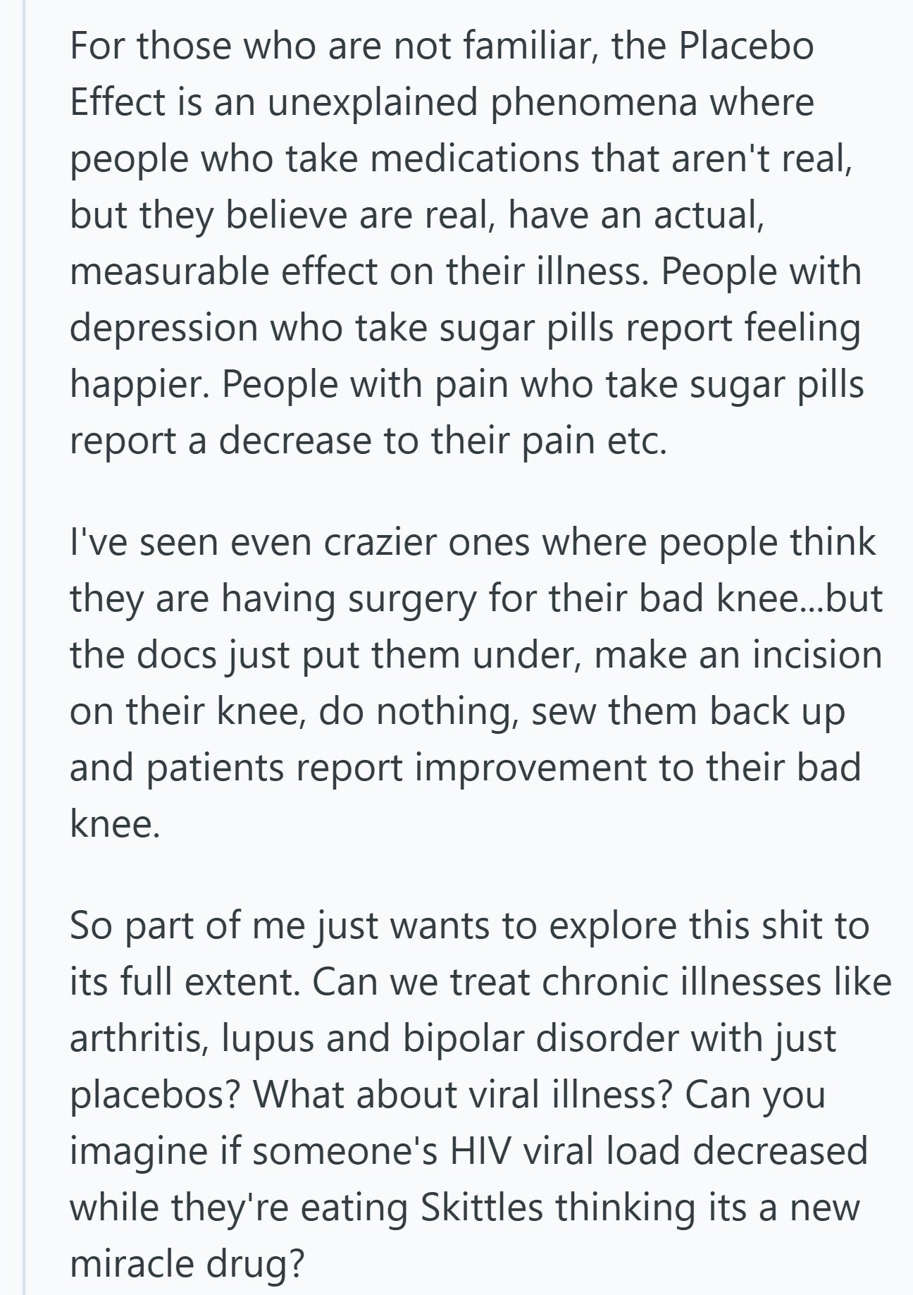 For those who are not familiar, the Placebo Effect is an unexplained phenomena where people who take medications that aren't real, but they believe are real, have an actual, measurable effect on their illness. People with depression who take sugar pills report feeling happier. People with pain who take sugar pills report a decrease to their pain etc. I've seen even crazier ones where people think they are having surgery for their bad knee...but the docs just put them under, make an incision on their knee, do nothing, sew them back up and patients report improvement to their bad knee.