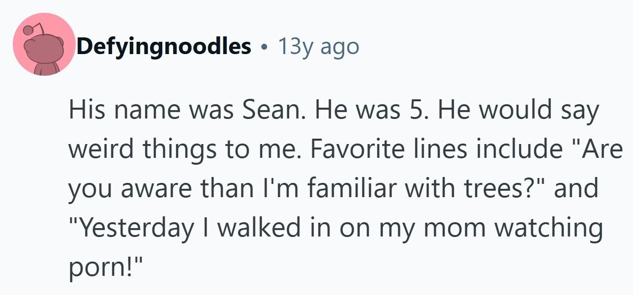 Defyingnoodles . 13y ago His name was Sean. Не was 5. Не would say weird things to me. Favorite lines include Are you aware than I'm familiar with trees? and Yesterday I walked in on my mom watching porn!