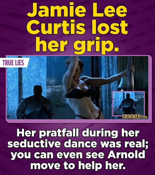 Jamie Lee Curtis lost her grip. TRUE LIES CRACKED.COM Her pratfall during her seductive dance was real; you can even see Arnold move to help her.
