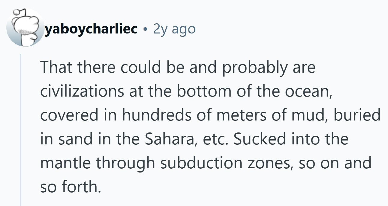 yaboycharliec . 2y ago That there could be and probably are civilizations at the bottom of the ocean, covered in hundreds of meters of mud, buried in sand in the Sahara, etc. Sucked into the mantle through subduction zones, so on and so forth.