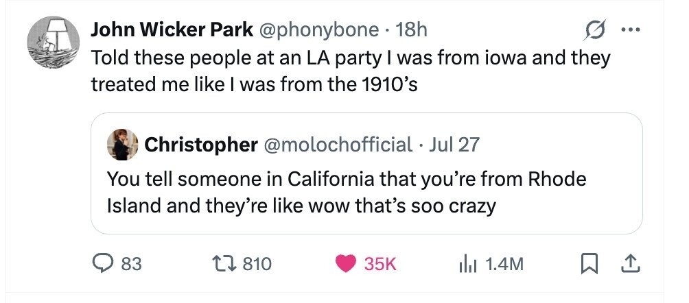 John Wicker Park @phonybone 18h ... Told these people at an LA party I was from iowa and they treated me like I was from the 1910's Christopher @molochofficial . Jul 27 You tell someone in California that you're from Rhode Island and they're like WOW that's soo crazy 83 810 35K 1.4M