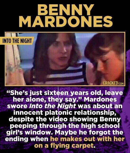 BENNY MARDONES INTO THE NIGHT CRACKED.COM She's just sixteen years old, leave her alone, they say. Mardones swore Into the Night was about an innocent platonic relationship, despite the video showing Benny peeping through the high school girl's window. Maybe he forgot the ending when he makes out with her on a flying carpet.