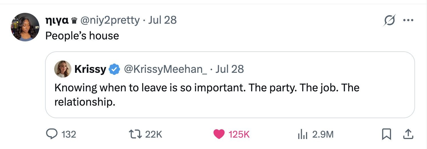 niya @niy2pretty Jul 28 ... People's house Krissy @KrissyMeehan_.Jul 28 Knowing when to leave is so important. The party. The job. The relationship. 132 22K 125K 2.9M 