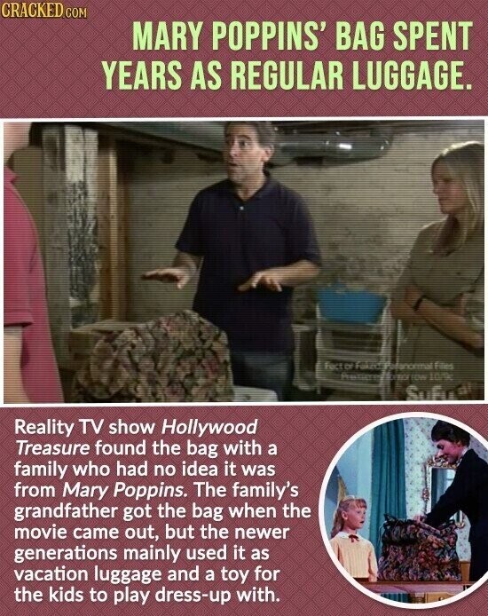 CRACKED.COM MARY POPPINS' BAG SPENT YEARS AS REGULAR LUGGAGE. factor Files TOW 10/9c Sufface Reality TV show Hollywood Treasure found the bag with a family who had no idea it was from Mary Poppins. The family's grandfather got the bag when the movie came out, but the newer generations mainly used it as vacation luggage and a toy for the kids to play dress-up with.