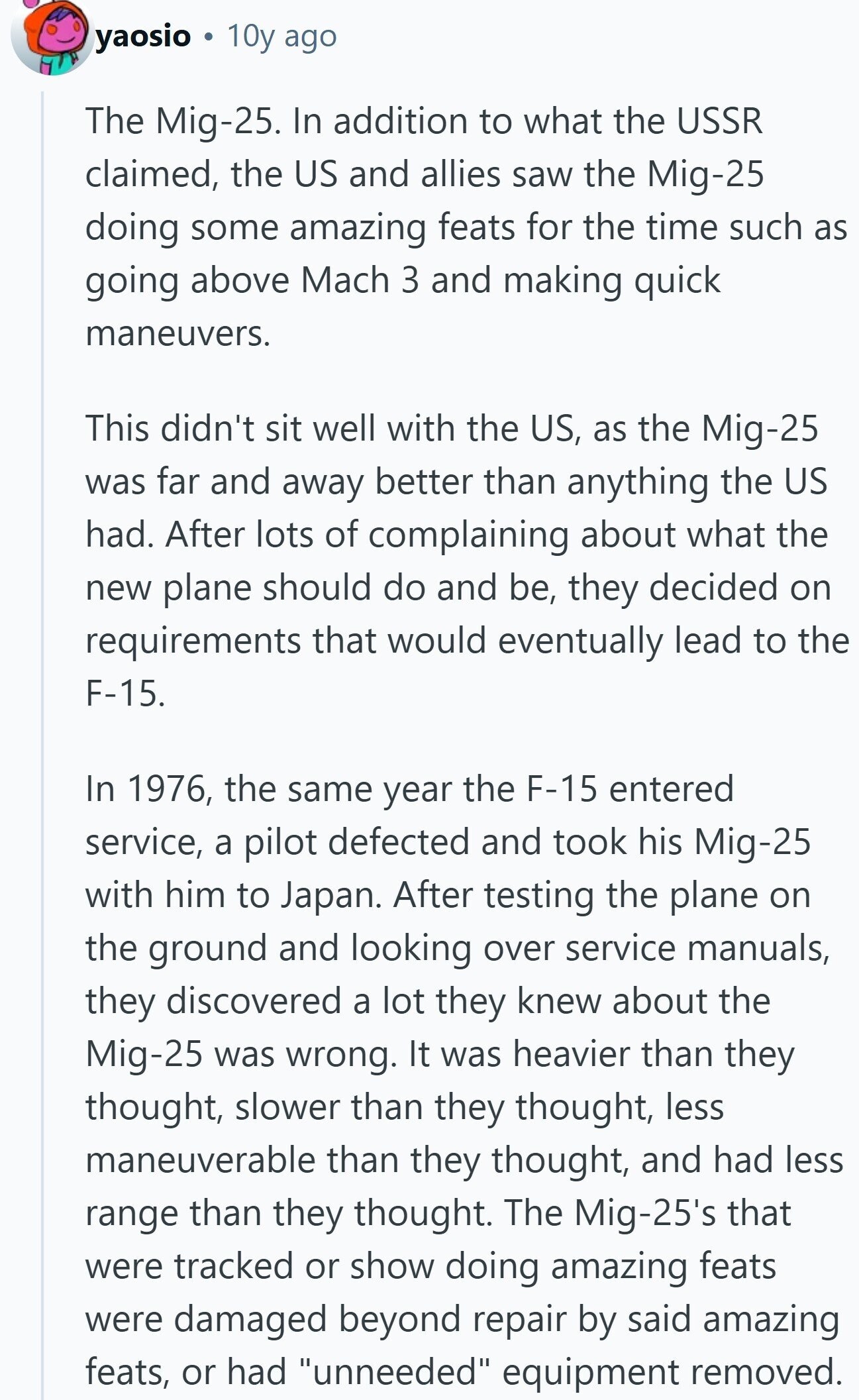 yaosio 10y ago The Mig-25. In addition to what the USSR claimed, the US and allies saw the Mig-25 doing some amazing feats for the time such as going above Mach 3 and making quick maneuvers. This didn't sit well with the US, as the Mig-25 was far and away better than anything the US had. After lots of complaining about what the new plane should do and be, they decided on requirements that would eventually lead to the F-15. In 1976, the same year the F-15 entered service, a pilot defected and took his Mig-25 with him to Japan. 