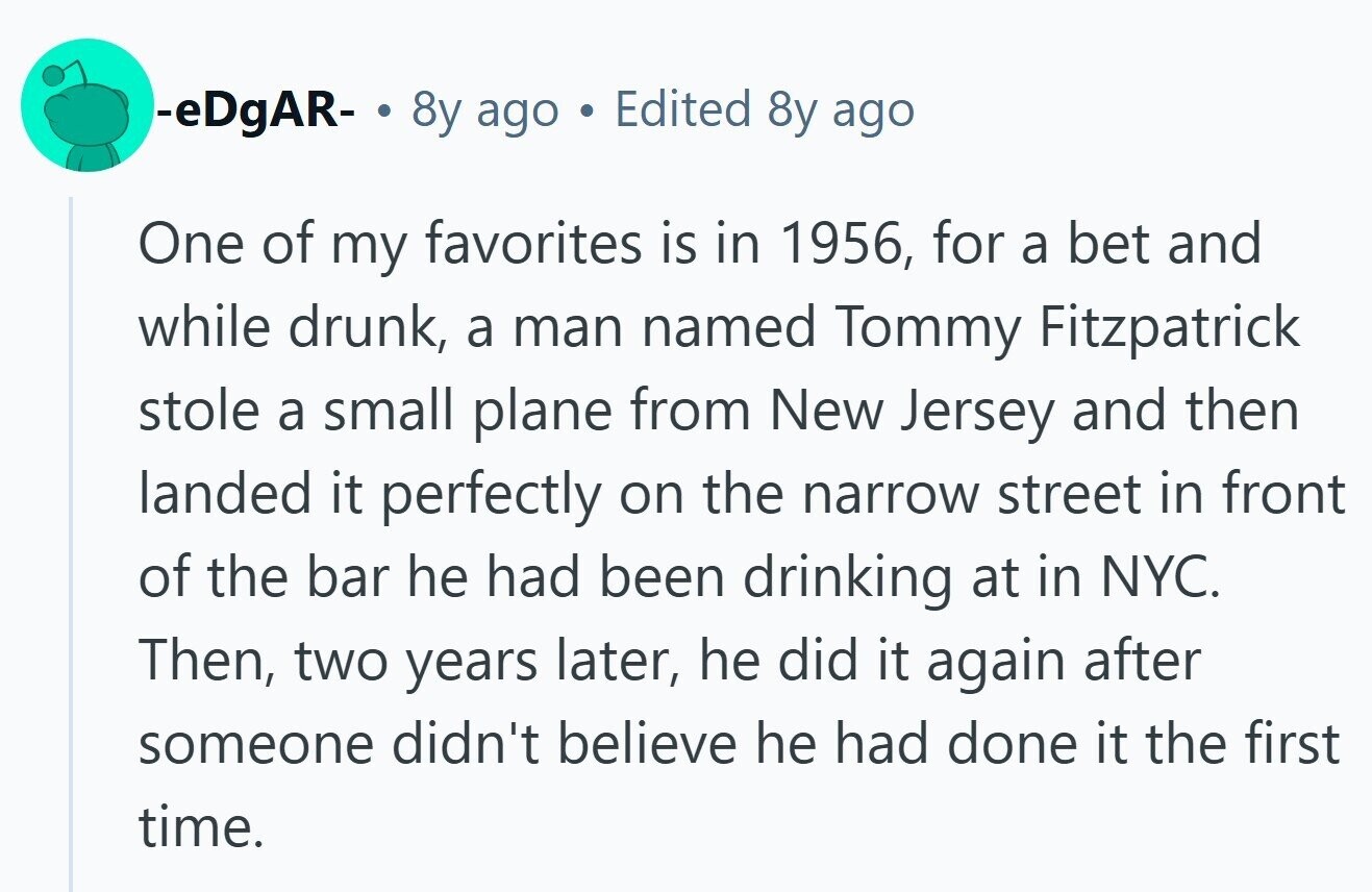 -eDgAR- . 8y ago Edited 8y ago One of my favorites is in 1956, for a bet and while drunk, a man named Tommy Fitzpatrick stole a small plane from New Jersey and then landed it perfectly on the narrow street in front of the bar he had been drinking at in NYC. Then, two years later, he did it again after someone didn't believe he had done it the first time.