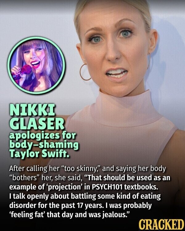 NIKKI GLASER apologizes for body-shaming Taylor Swift. After calling her too skinny, and saying her body bothers her, she said, That should be used as an example of 'projection' in PSYCH101 textbooks. I talk openly about battling some kind of eating disorder for the past 17 years. I was probably 'feeling fat' that day and was jealous. CRACKED
