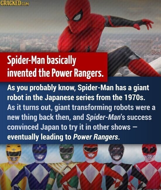 CRACKED.COM Spider-Man basically invented the Power Rangers. As you probably know, Spider-Man has a giant robot in the Japanese series from the 1970s. As it turns out, giant transforming robots were a new thing back then, and Spider-Man's success convinced Japan to try it in other shows - eventually leading to Power Rangers.