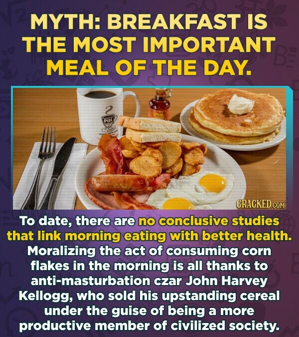 MYTH: BREAKFAST IS THE MOST IMPORTANT MEAL OF THE DAY. was CRACKED.com To date, there are no conclusive studies that link morning eating with better health. Moralizing the act of consuming corn flakes in the morning is all thanks to anti-masturbation czar John Harvey Kellogg, who sold his upstanding cereal under the guise of being a more productive member of civilized society.