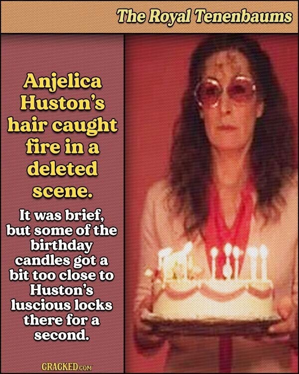 The Royal Tenenbaums Anjelica Huston's hair caught fire in a deleted scene. It was brief, but some of the birthday candles got a bit too close to Huston's luscious locks there for a second. CRACKED.COM