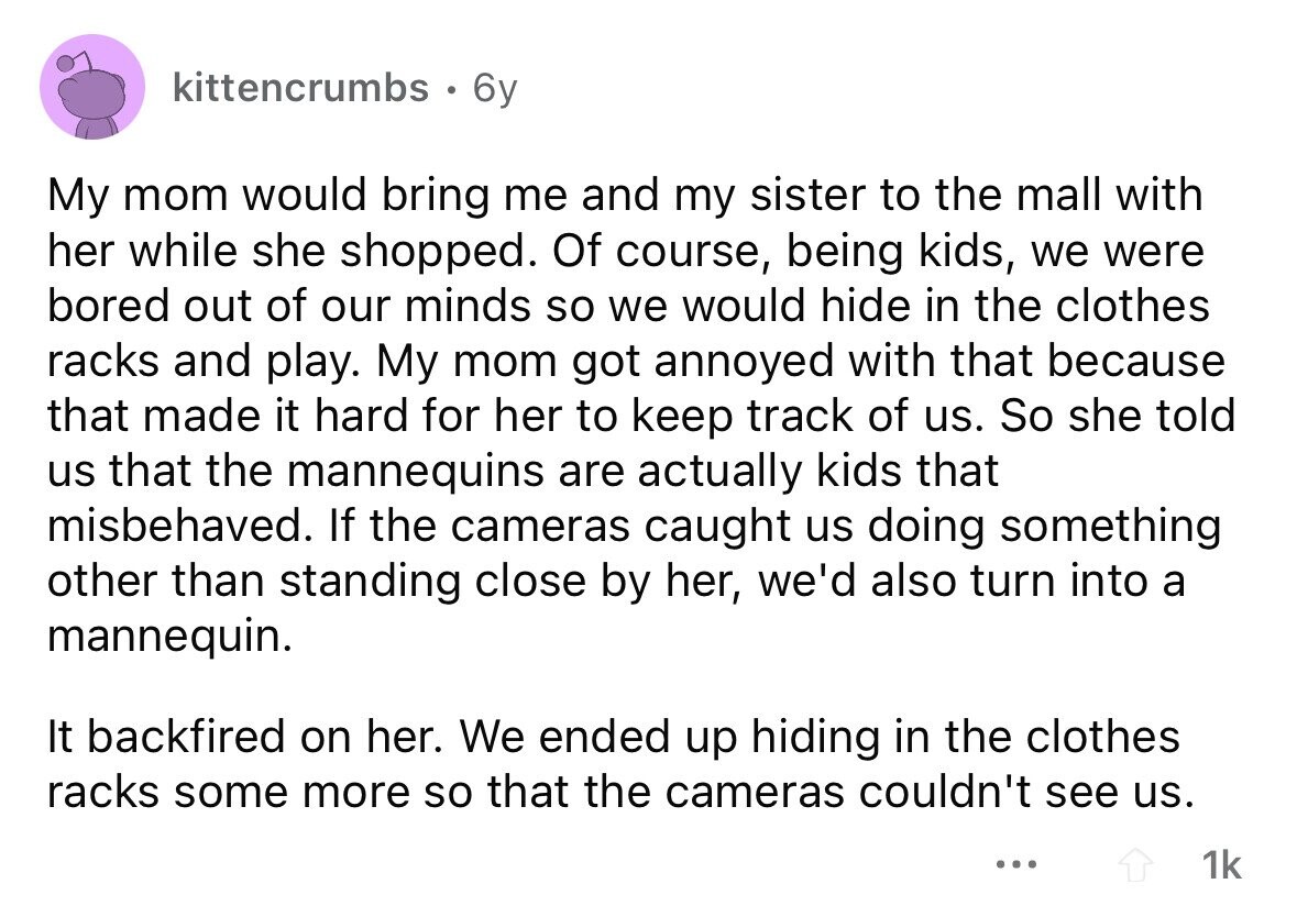kittencrumbs . 6y My mom would bring me and my sister to the mall with her while she shopped. Of course, being kids, we were bored out of our minds so we would hide in the clothes racks and play. My mom got annoyed with that because that made it hard for her to keep track of us. So she told us that the mannequins are actually kids that misbehaved. If the cameras caught us doing something other than standing close by her, we'd also turn into a mannequin. It backfired on her. We ended up hiding in the clothes