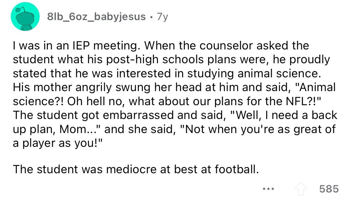 8lb_6oz_babyjesus . 7y I was in an IEP meeting. When the counselor asked the student what his post-high schools plans were, he proudly stated that he was interested in studying animal science. His mother angrily swung her head at him and said, Animal science?! Oh hell no, what about our plans for the NFL?! The student got embarrassed and said, Well, I need a back up plan, Mom... and she said, Not when you're as great of a player as you! The student was mediocre at best at football. ... 585 