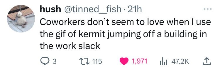 hush @tinned_fish 21h ... Coworkers don't seem to love when I use the gif of kermit jumping off a building in the work slack 3 115 1,971 47.2K 