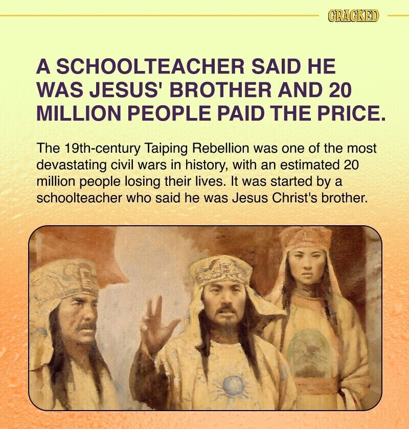 CRACKED A SCHOOLTEACHER SAID НЕ WAS JESUS' BROTHER AND 20 MILLION PEOPLE PAID THE PRICE. The 19th-century Taiping Rebellion was one of the most devastating civil wars in history, with an estimated 20 million people losing their lives. It was started by a schoolteacher who said he was Jesus Christ's brother.