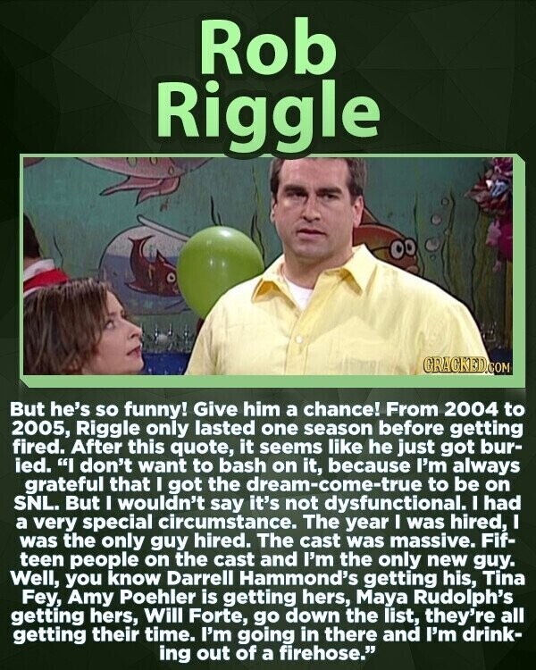 Rob Riggle GRACKED.COM But he's so funny! Give him a chance! From 2004 to 2005, Riggle only lasted one season before getting fired. After this quote, it seems like he just got bur- ied. I don't want to bash on it, because I'm always grateful that I got the dream-come-true to be on SNL. But I wouldn't say it's not dysfunctional. I had a very special circumstance. The year I was hired, I was the only guy hired. The cast was massive. Fif- teen people on the cast and I'm the only new guy. Well, you know Darrell Hammond's getting