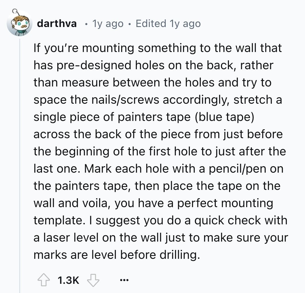 darthva 1y ago Edited 1y ago If you're mounting something to the wall that has pre-designed holes on the back, rather than measure between the holes and try to space the nails/screws accordingly, stretch a single piece of painters tape (blue tape) across the back of the piece from just before the beginning of the first hole to just after the last one. Mark each hole with a pencil/pen on the painters tape, then place the tape on the wall and voila, you have a perfect mounting template. I suggest you do a quick check with a laser level on