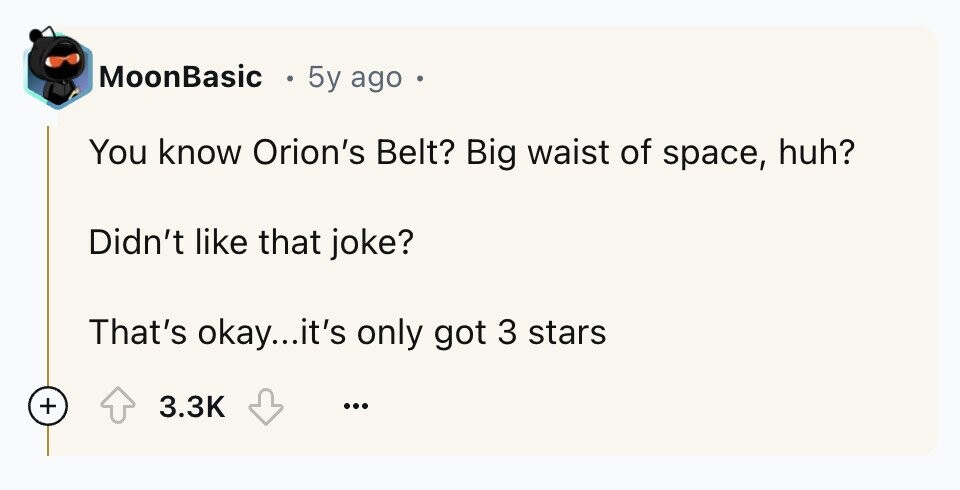 MoonBasic 5y ago . You know Orion's Belt? Big waist of space, huh? Didn't like that joke? That's okay...it's only got 3 stars + 3.3K ...