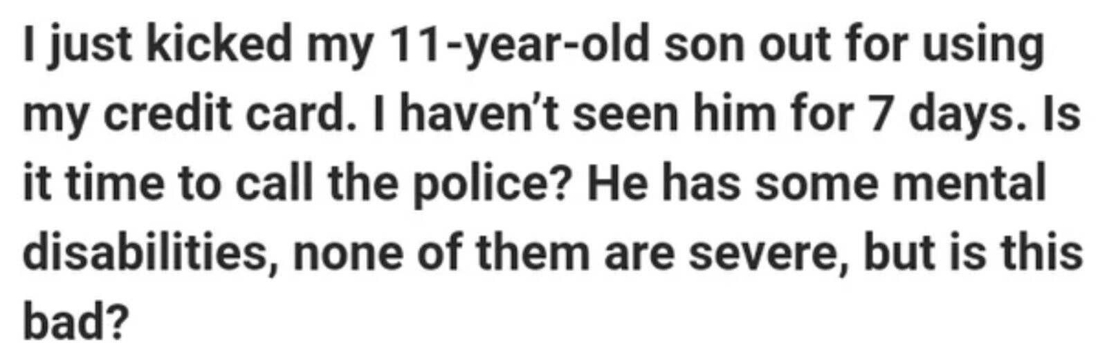 I just kicked my 11-year-old son out for using my credit card. I haven't seen him for 7 days. Is it time to call the police? Не has some mental disabilities, none of them are severe, but is this bad?