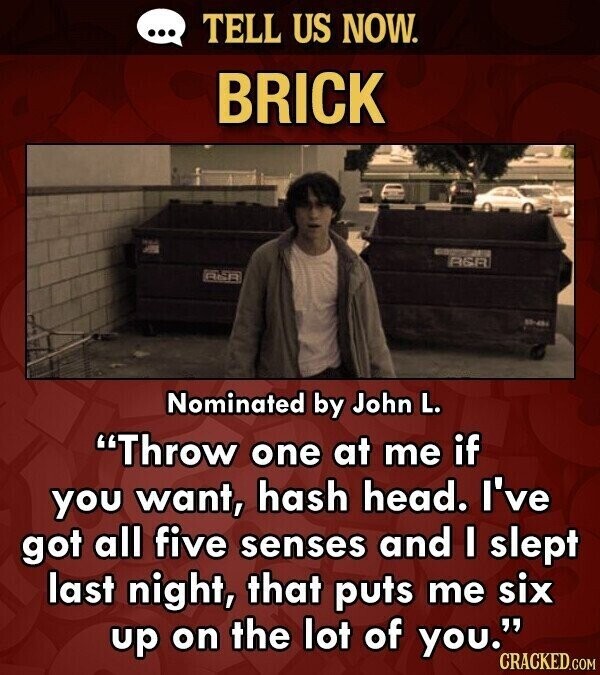 ... TELL US NOW. BRICK - RSR ASA Nominated by John L. Throw one at me if you want, hash head. I've got all five senses and I slept last night, that puts me six up on the lot of you. CRACKED.COM