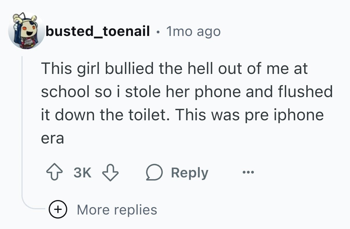 busted_toenail . 1mo ago This girl bullied the hell out of me at school so i stole her phone and flushed it down the toilet. This was pre iphone era 3K Reply ... + More replies