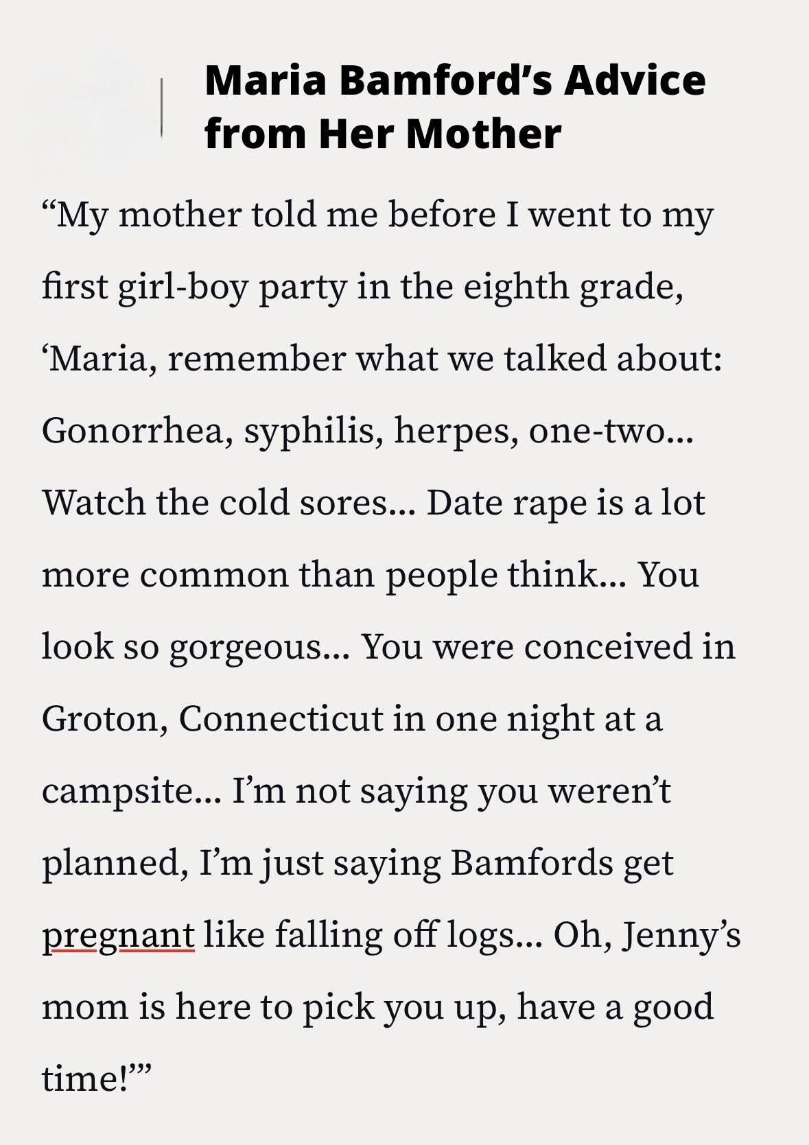 Maria Bamford's Advice from Her Mother My mother told me before I went to my first girl-boy party in the eighth grade, 'Maria, remember what we talked about: Gonorrhea, syphilis, herpes, one-two... Watch the cold sores... Date rape is a lot more common than people think... You look so gorgeous... You were conceived in Groton, Connecticut in one night at a campsite... I'm not saying you weren't planned, I'm just saying Bamfords get pregnant like falling off logs... Oh, Jenny's mom is here to pick you up, have a good time!