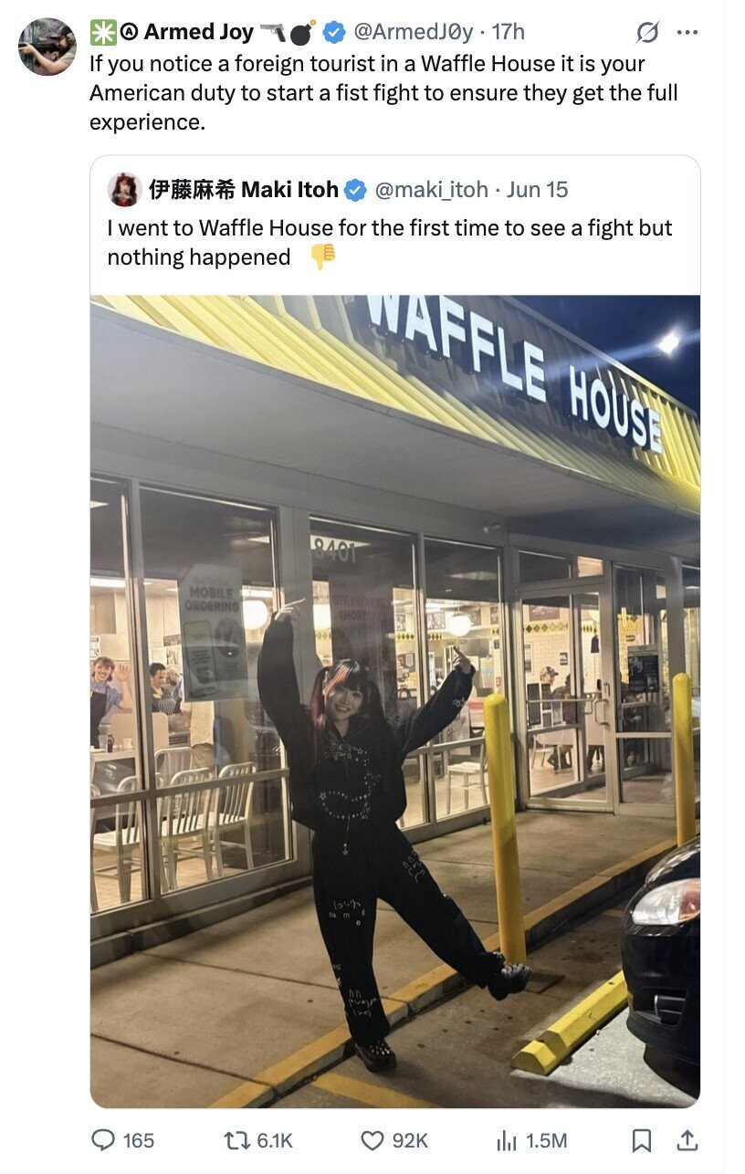 A Armed Joy @ArmedJ0y 17h ... If you notice a foreign tourist in a Waffle House it is your American duty to start a fist fight to ensure they get the full experience. Maki Itoh @maki_itoh.. Jun 15 I went to Waffle House for the first time to see a fight but nothing happened WAFFLE HOUSE 8401 MOBILE ORDERING SHOP 201 ed Pagra (xx) 165 6.1K 92K du 1.5M